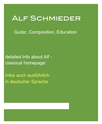 
    Alf Schmieder

        Guitar, Composition, Education



 detailed Info about Alf -
 classical homepage:

 Infos auch ausführlich 
 in deutscher Sprache


    
 www.alfschmieder.alfonium.de
 
 